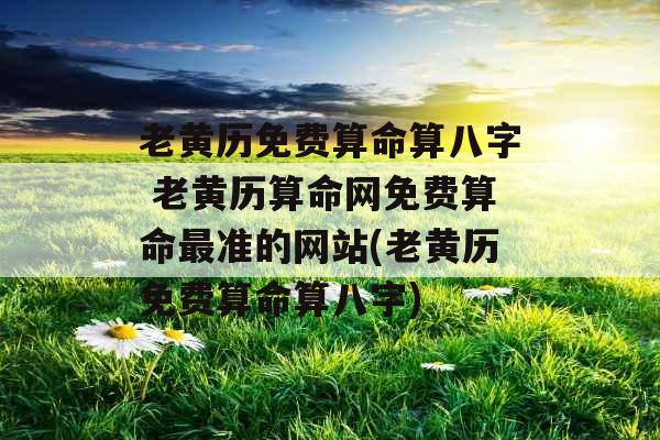 老黄历免费算命算八字 老黄历算命网免费算命最准的网站(老黄历免费算命算八字)