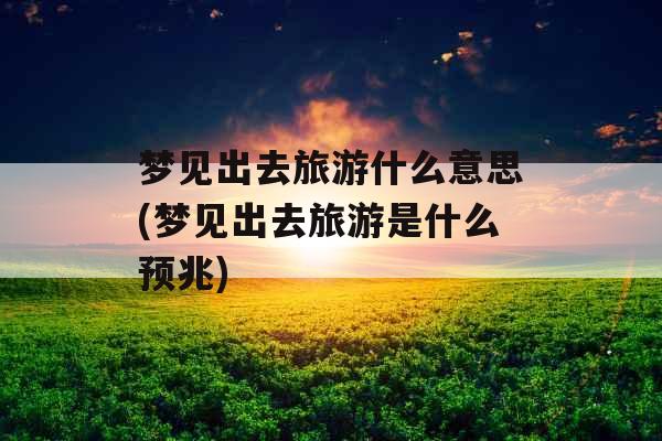 梦见出去旅游什么意思(梦见出去旅游是什么预兆)