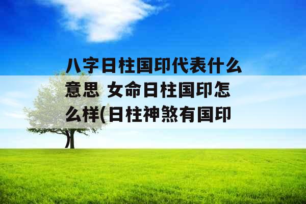 八字日柱国印代表什么意思 女命日柱国印怎么样(日柱神煞有国印)