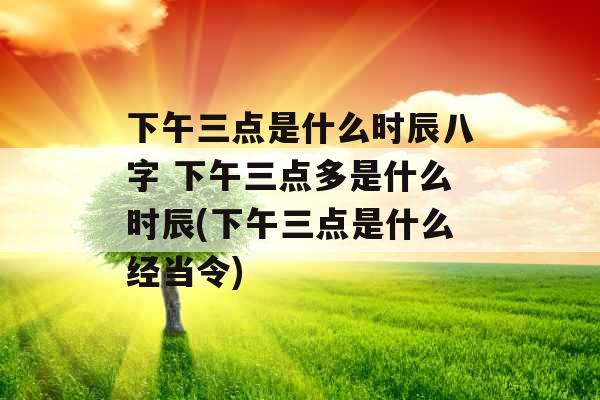 下午三点是什么时辰八字 下午三点多是什么时辰(下午三点是什么经当令)
