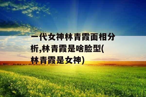 一代女神林青霞面相分析,林青霞是啥脸型(林青霞是女神)