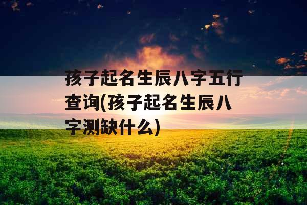孩子起名生辰八字五行查询(孩子起名生辰八字测缺什么)