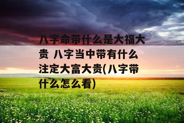 八字命带什么是大福大贵 八字当中带有什么注定大富大贵(八字带什么怎么看)