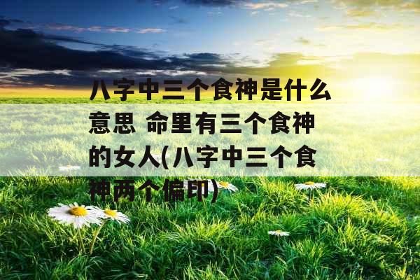 八字中三个食神是什么意思 命里有三个食神的女人(八字中三个食神两个偏印)