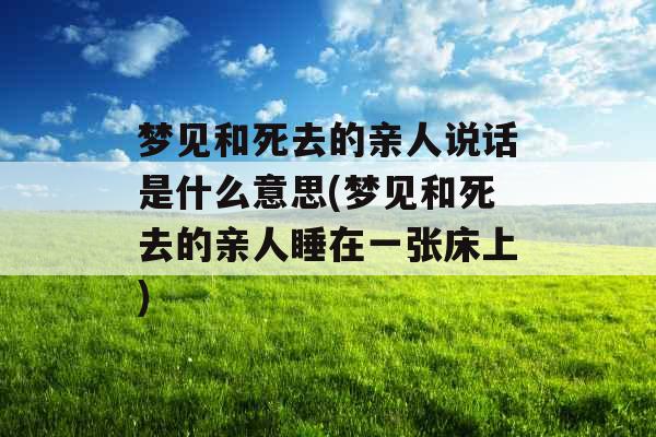 梦见和死去的亲人说话是什么意思(梦见和死去的亲人睡在一张床上)