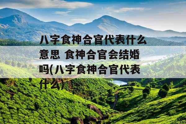 八字食神合官代表什么意思 食神合官会结婚吗(八字食神合官代表什么)