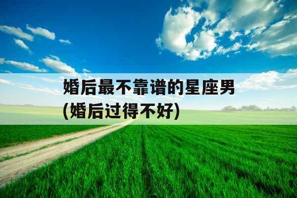 婚后最不靠谱的星座男(婚后过得不好)