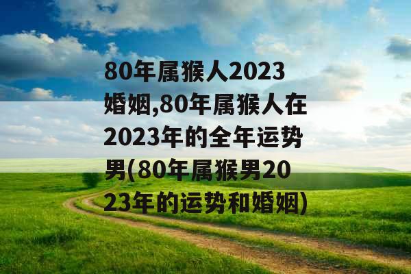 80年属猴人2023婚姻,80年属猴人在2023年的全年运势男(80年属猴男2023年的运势和婚姻)