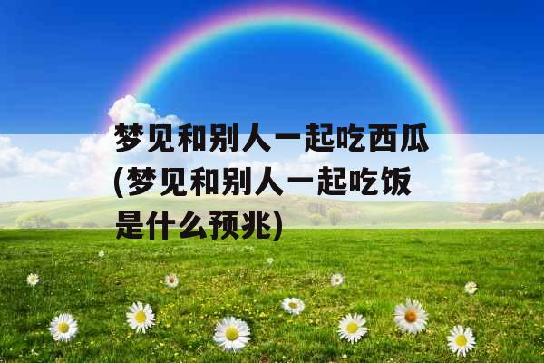 梦见和别人一起吃西瓜(梦见和别人一起吃饭是什么预兆)