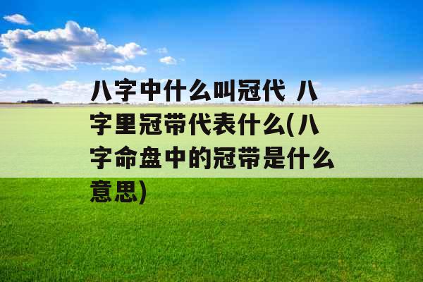 八字中什么叫冠代 八字里冠带代表什么(八字命盘中的冠带是什么意思)