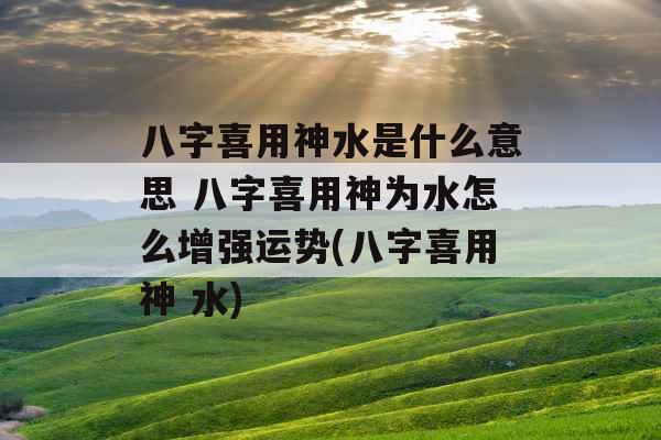 八字喜用神水是什么意思 八字喜用神为水怎么增强运势(八字喜用神 水)
