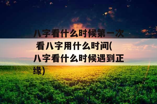 八字看什么时候第一次 看八字用什么时间(八字看什么时候遇到正缘)