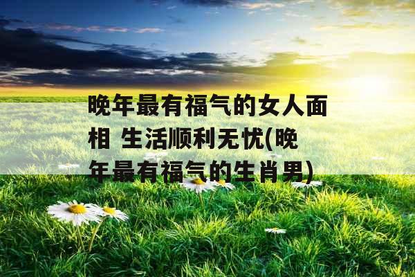 晚年最有福气的女人面相 生活顺利无忧(晚年最有福气的生肖男)