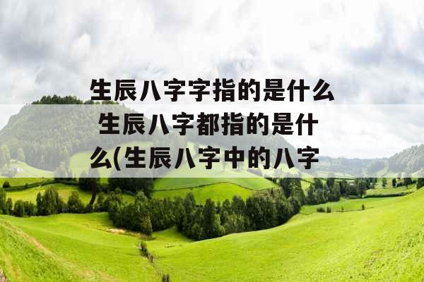 生辰八字字指的是什么 生辰八字都指的是什么(生辰八字中的八字)
