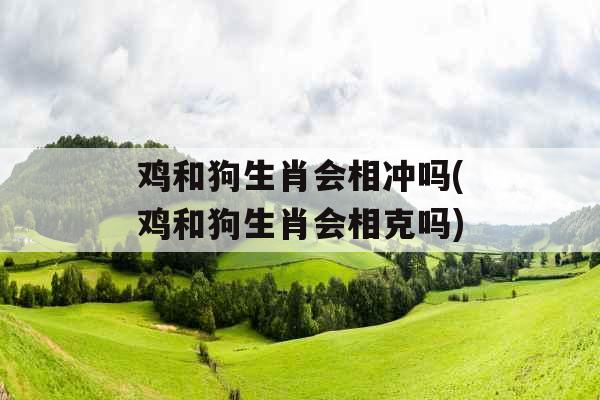鸡和狗生肖会相冲吗(鸡和狗生肖会相克吗)