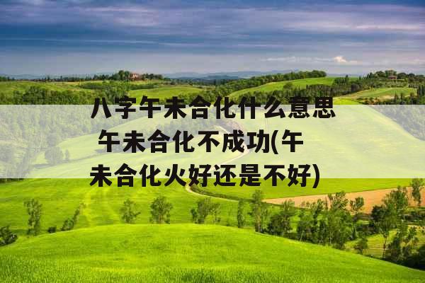 八字午未合化什么意思 午未合化不成功(午未合化火好还是不好)