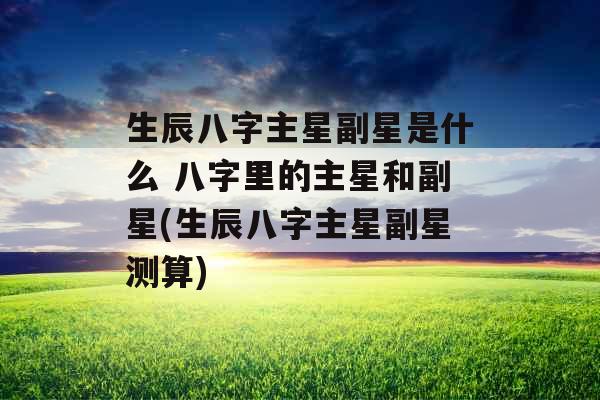 生辰八字主星副星是什么 八字里的主星和副星(生辰八字主星副星测算)
