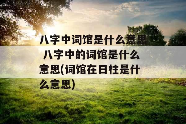 八字中词馆是什么意思 八字中的词馆是什么意思(词馆在日柱是什么意思)