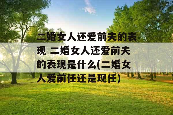 二婚女人还爱前夫的表现 二婚女人还爱前夫的表现是什么(二婚女人爱前任还是现任)
