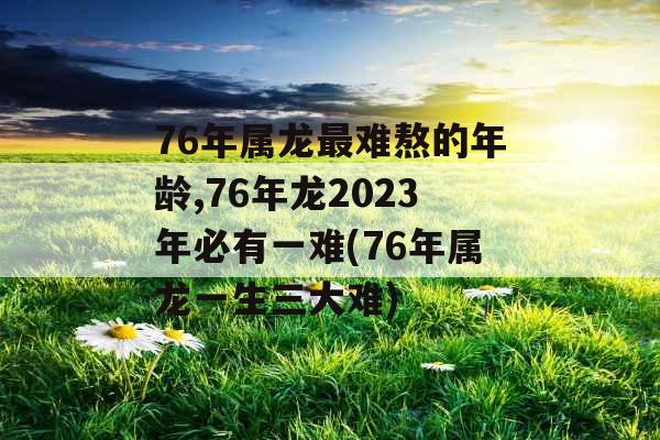 76年属龙最难熬的年龄,76年龙2023年必有一难(76年属龙一生三大难)
