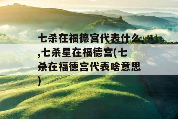 七杀在福德宫代表什么,七杀星在福德宫(七杀在福德宫代表啥意思)