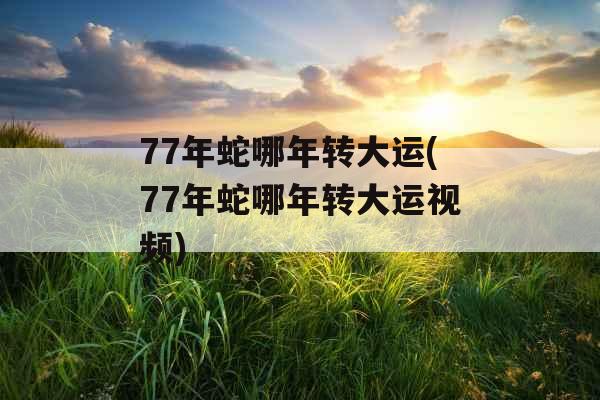 77年蛇哪年转大运(77年蛇哪年转大运视频)