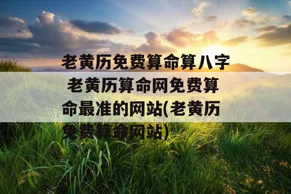 老黄历免费算命算八字 老黄历算命网免费算命最准的网站(老黄历免费算命网站)