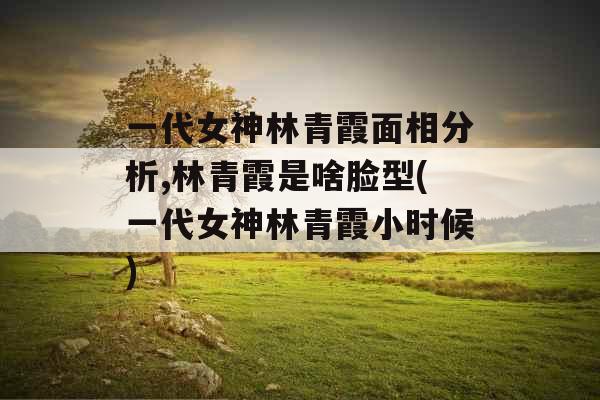 一代女神林青霞面相分析,林青霞是啥脸型(一代女神林青霞小时候)