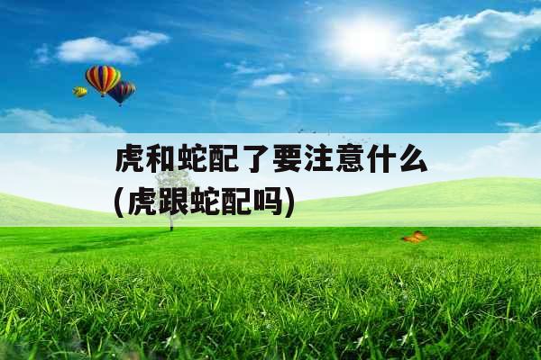 虎和蛇配了要注意什么(虎跟蛇配吗)