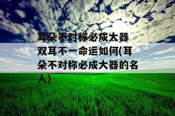 耳朵不对称必成大器 双耳不一命运如何(耳朵不对称必成大器的名人)
