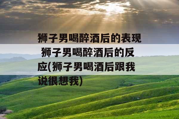 狮子男喝醉酒后的表现 狮子男喝醉酒后的反应(狮子男喝酒后跟我说很想我)