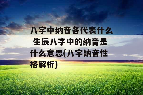 八字中纳音各代表什么 生辰八字中的纳音是什么意思(八字纳音性格解析) 八字中纳音各代表什么 生辰八字中的纳音是什么意思(八字纳音性格解析)