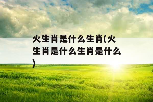 火生肖是什么生肖(火生肖是什么生肖是什么)