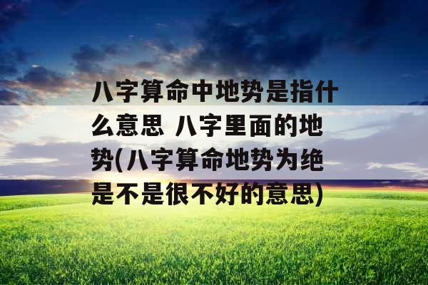 八字算命中地势是指什么意思 八字里面的地势(八字算命地势为绝是不是很不好的意思)