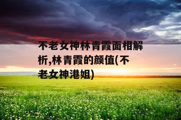 不老女神林青霞面相解析,林青霞的颜值(不老女神港姐)