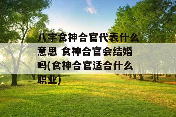八字食神合官代表什么意思 食神合官会结婚吗(食神合官适合什么职业)