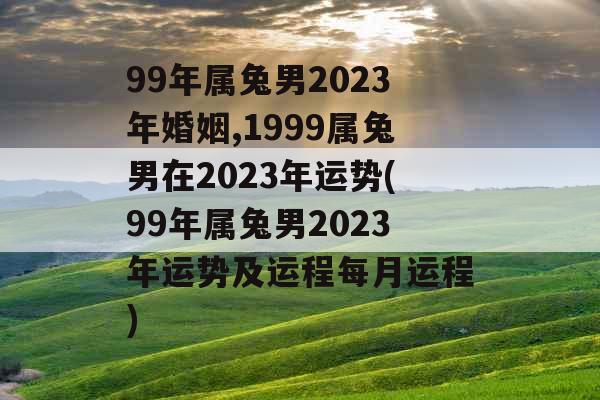 99年属兔男2023年婚姻,1999属兔男在2023年运势(99年属兔男2023年运势及运程每月运程)
