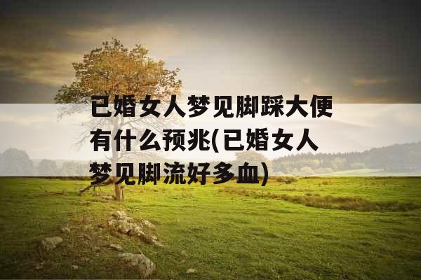 已婚女人梦见脚踩大便有什么预兆(已婚女人梦见脚流好多血)