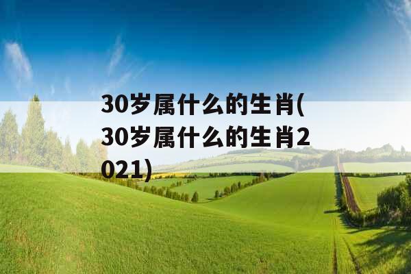 30岁属什么的生肖(30岁属什么的生肖2021)
