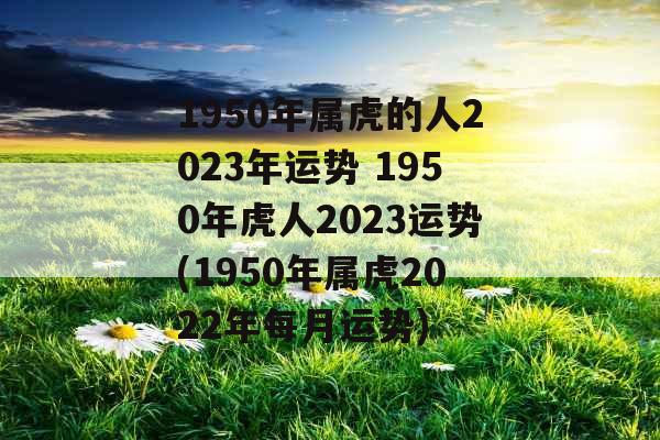 1950年属虎的人2023年运势 1950年虎人2023运势(1950年属虎2022年每月运势)