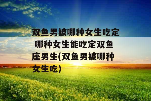 双鱼男被哪种女生吃定 哪种女生能吃定双鱼座男生(双鱼男被哪种女生吃) 双鱼男被哪种女生吃定 哪种女生能吃定双鱼座男生(双鱼男被哪种女生吃)