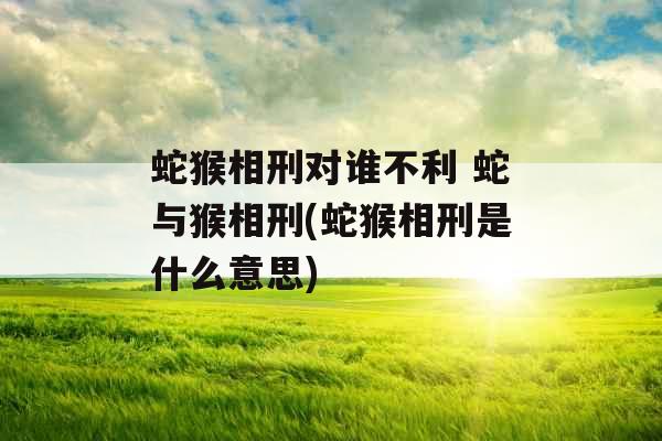蛇猴相刑对谁不利 蛇与猴相刑(蛇猴相刑是什么意思)