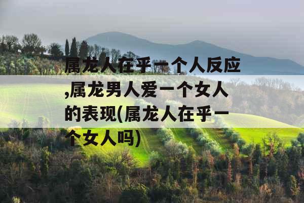 属龙人在乎一个人反应,属龙男人爱一个女人的表现(属龙人在乎一个女人吗)