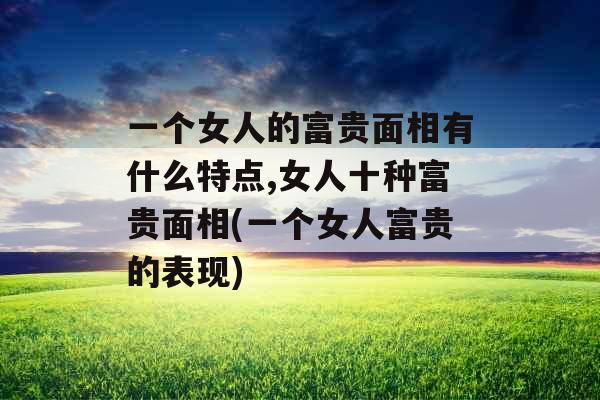 一个女人的富贵面相有什么特点,女人十种富贵面相(一个女人富贵的表现)