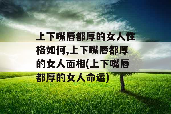 上下嘴唇都厚的女人性格如何,上下嘴唇都厚的女人面相(上下嘴唇都厚的女人命运)