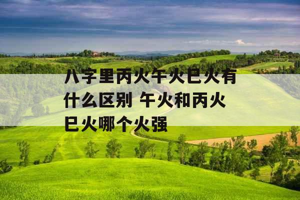 八字里丙火午火巳火有什么区别 午火和丙火巳火哪个火强