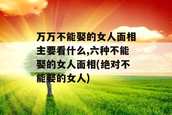 万万不能娶的女人面相主要看什么,六种不能娶的女人面相(绝对不能娶的女人)