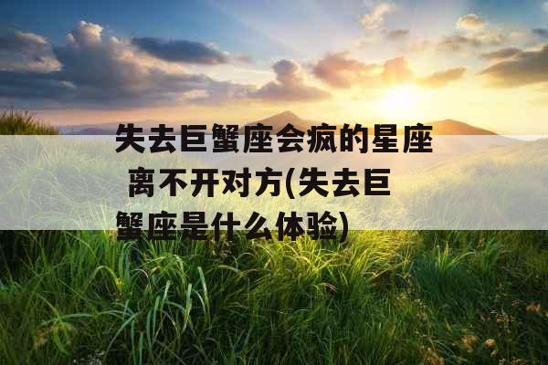 失去巨蟹座会疯的星座 离不开对方(失去巨蟹座是什么体验)