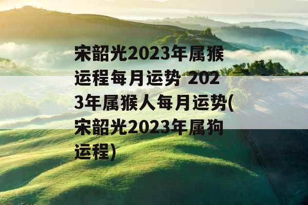 宋韶光2023年属猴运程每月运势 2023年属猴人每月运势(宋韶光2023年属狗运程)