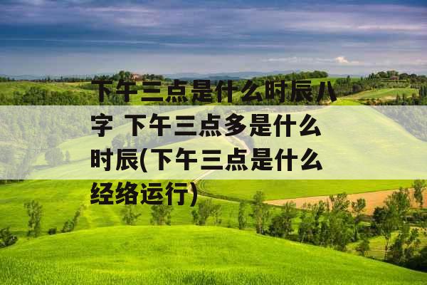 下午三点是什么时辰八字 下午三点多是什么时辰(下午三点是什么经络运行)